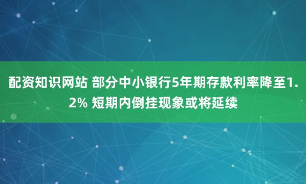 配资知识网站 部分中小银行5年期存款利率降至1.2% 短期内倒挂现象或将延续