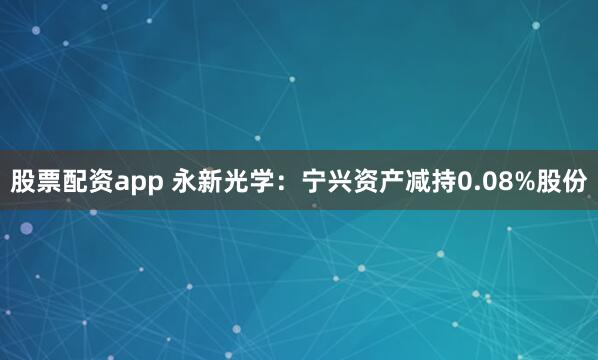 股票配资app 永新光学：宁兴资产减持0.08%股份