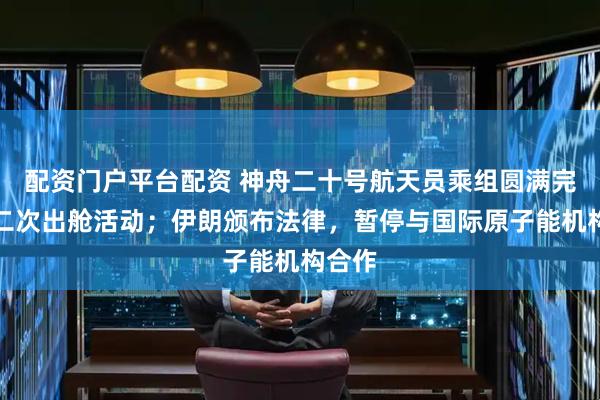 配资门户平台配资 神舟二十号航天员乘组圆满完成第二次出舱活动；伊朗颁布法律，暂停与国际原子能机构合作