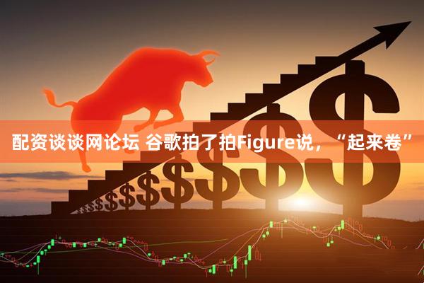 配资谈谈网论坛 谷歌拍了拍Figure说，“起来卷”