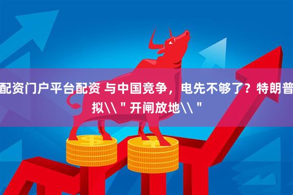 配资门户平台配资 与中国竞争，电先不够了？特朗普拟\＂开闸放地\＂