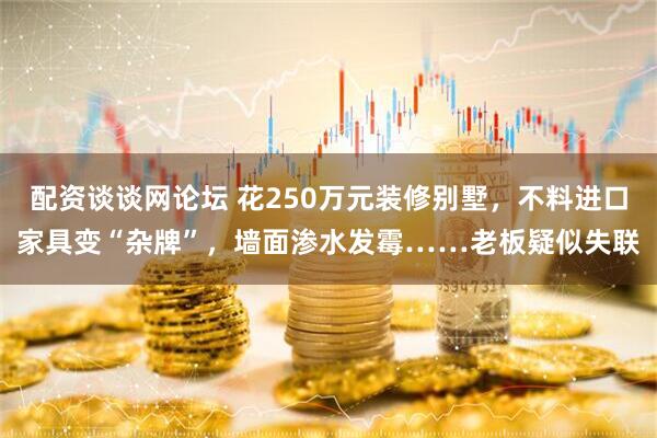 配资谈谈网论坛 花250万元装修别墅，不料进口家具变“杂牌”，墙面渗水发霉……老板疑似失联