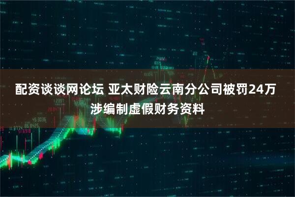 配资谈谈网论坛 亚太财险云南分公司被罚24万 涉编制虚假财务资料