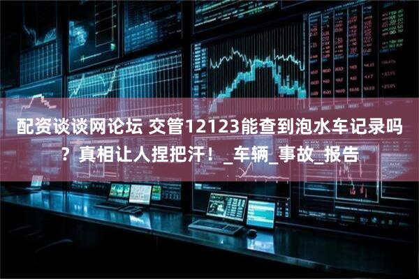 配资谈谈网论坛 交管12123能查到泡水车记录吗？真相让人捏把汗！_车辆_事故_报告