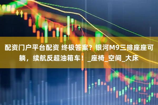 配资门户平台配资 终极答案？银河M9三排座座可躺，续航反超油箱车！_座椅_空间_大床