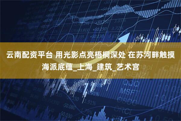 云南配资平台 用光影点亮梧桐深处 在苏河畔触摸海派底蕴_上海_建筑_艺术宫