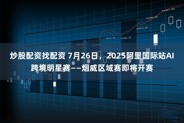 炒股配资找配资 7月26日，2025阿里国际站AI跨境明星赛——烟威区域赛即将开赛