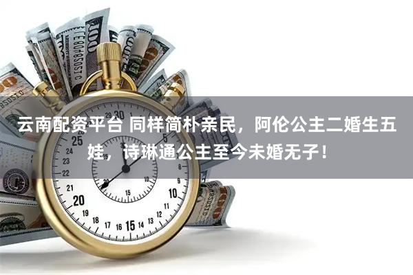 云南配资平台 同样简朴亲民，阿伦公主二婚生五娃，诗琳通公主至今未婚无子！