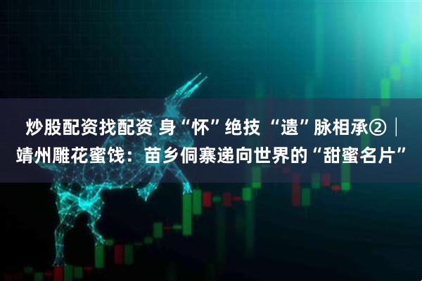 炒股配资找配资 身“怀”绝技 “遗”脉相承②│靖州雕花蜜饯：苗乡侗寨递向世界的“甜蜜名片”