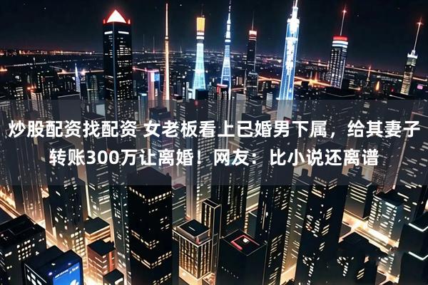 炒股配资找配资 女老板看上已婚男下属，给其妻子转账300万让离婚！网友：比小说还离谱